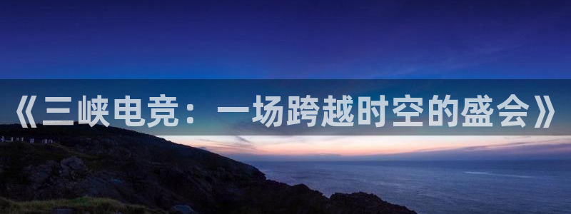 威客电竞 optic：《三峡电竞：一场跨越时空的盛会》