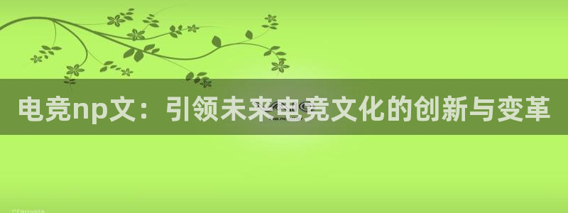威客电竞网页版入口：电竞np文：引领未来电竞文化的创新与变革
